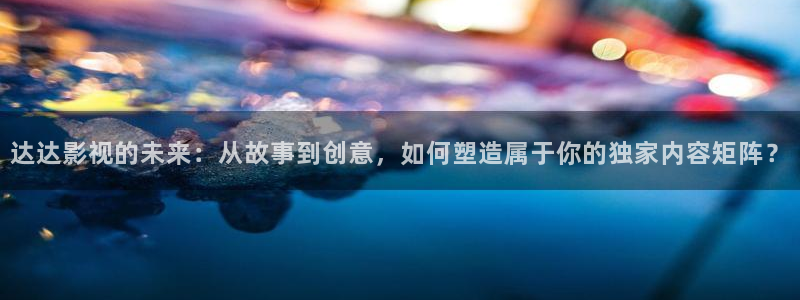 光棍影院yyy11111：达达影视的未来：从故事到创意，如何塑造属于你的独家内容矩阵？
